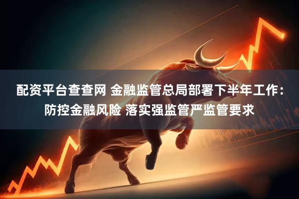 配资平台查查网 金融监管总局部署下半年工作：防控金融风险 落实强监管严监管要求