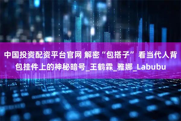 中国投资配资平台官网 解密“包搭子” 看当代人背包挂件上的神秘暗号_王鹤霖_雅娜_Labubu