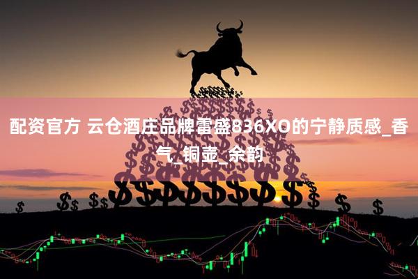 配资官方 云仓酒庄品牌雷盛836XO的宁静质感_香气_铜壶_余韵