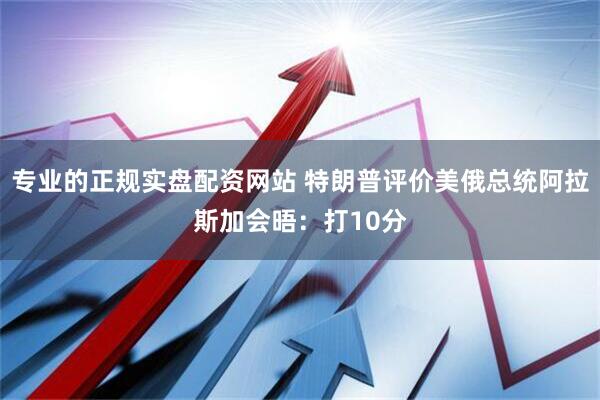 专业的正规实盘配资网站 特朗普评价美俄总统阿拉斯加会晤：打10分