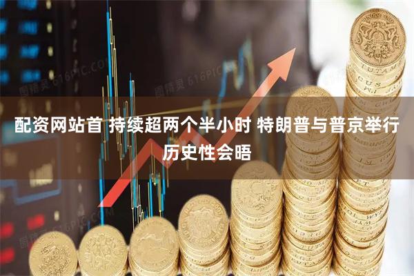 配资网站首 持续超两个半小时 特朗普与普京举行历史性会晤
