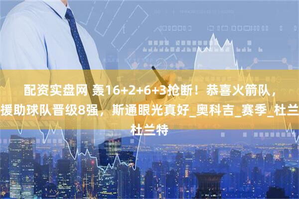 配资实盘网 轰16+2+6+3抢断！恭喜火箭队，新援助球队晋级8强，斯通眼光真好_奥科吉_赛季_杜兰特