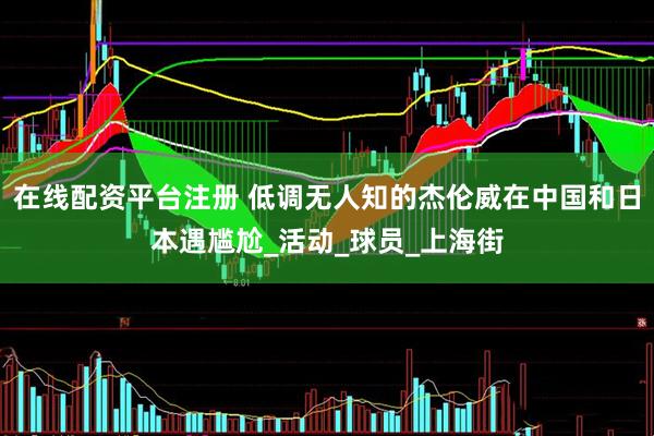 在线配资平台注册 低调无人知的杰伦威在中国和日本遇尴尬_活动_球员_上海街