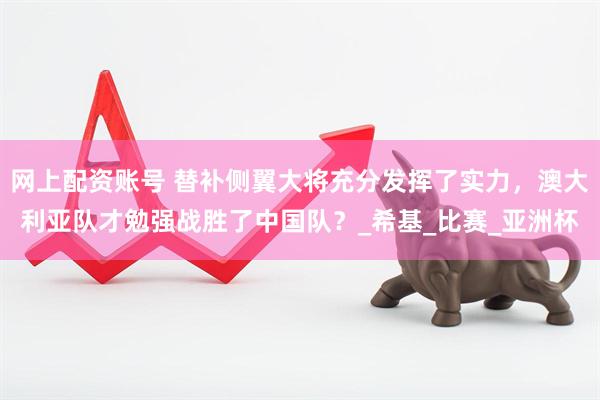 网上配资账号 替补侧翼大将充分发挥了实力，澳大利亚队才勉强战胜了中国队？_希基_比赛_亚洲杯