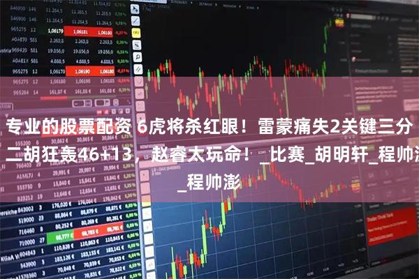 专业的股票配资 6虎将杀红眼！雷蒙痛失2关键三分，二胡狂轰46+13，赵睿太玩命！_比赛_胡明轩_程帅澎