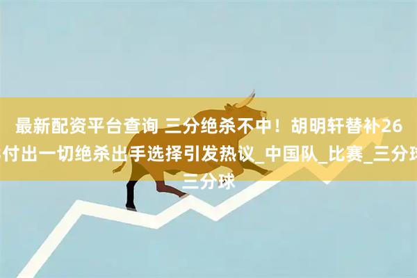 最新配资平台查询 三分绝杀不中！胡明轩替补263付出一切绝杀出手选择引发热议_中国队_比赛_三分球