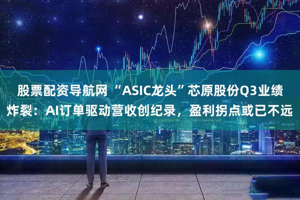 股票配资导航网 “ASIC龙头”芯原股份Q3业绩炸裂：AI订单驱动营收创纪录，盈利拐点或已不远