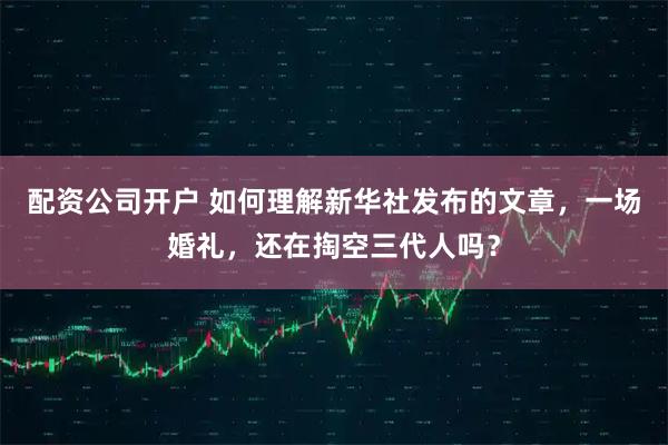 配资公司开户 如何理解新华社发布的文章，一场婚礼，还在掏空三代人吗？